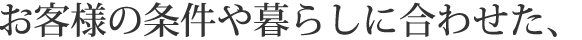 お客様の条件や暮らしに合わせた、